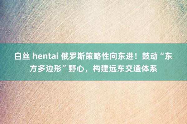 白丝 hentai 俄罗斯策略性向东进！鼓动“东方多边形”野心，构建远东交通体系