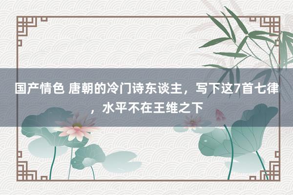 国产情色 唐朝的冷门诗东谈主，写下这7首七律，水平不在王维之下