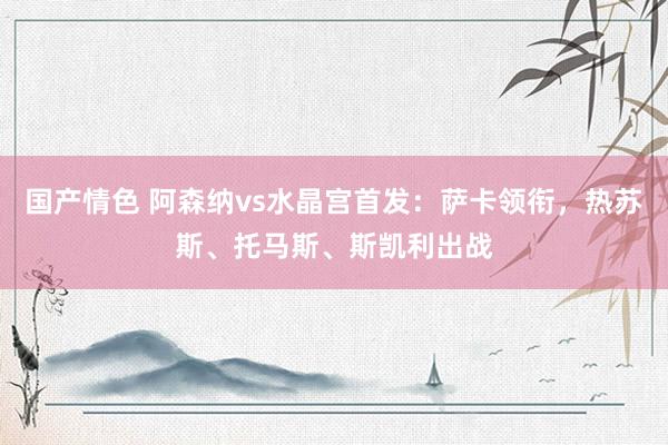 国产情色 阿森纳vs水晶宫首发：萨卡领衔，热苏斯、托马斯、斯凯利出战