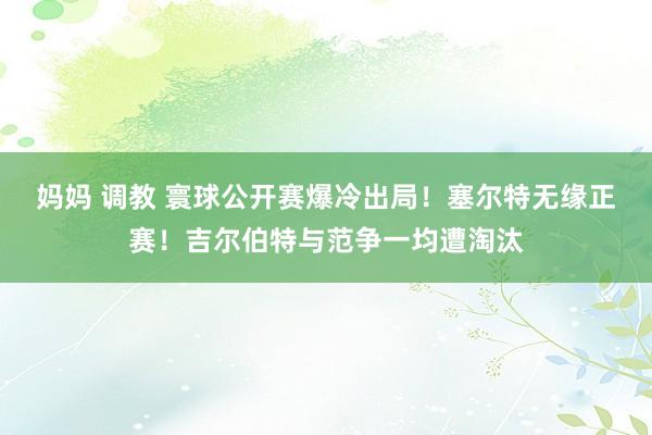 妈妈 调教 寰球公开赛爆冷出局！塞尔特无缘正赛！吉尔伯特与范争一均遭淘汰