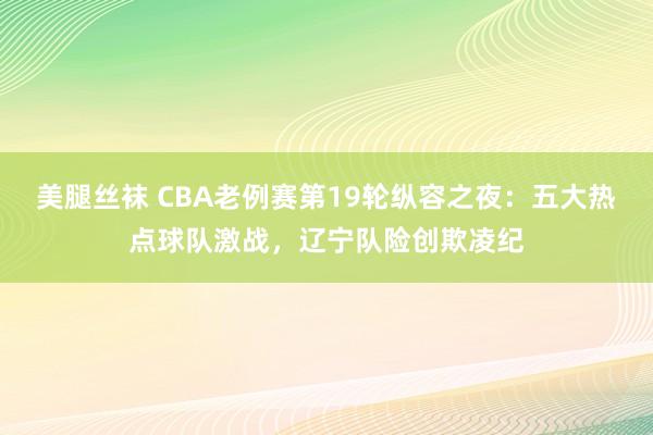 美腿丝袜 CBA老例赛第19轮纵容之夜：五大热点球队激战，辽宁队险创欺凌纪