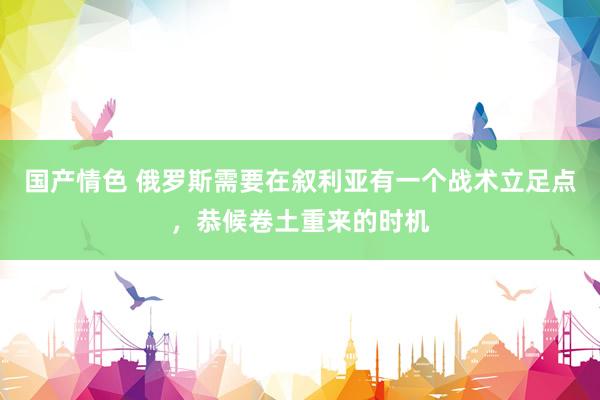 国产情色 俄罗斯需要在叙利亚有一个战术立足点，恭候卷土重来的时机