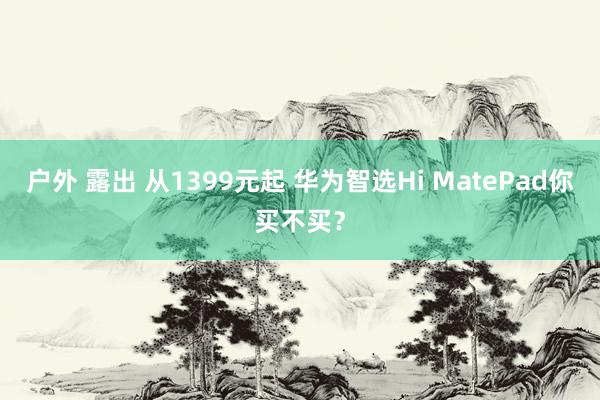 户外 露出 从1399元起 华为智选Hi MatePad你买不买？