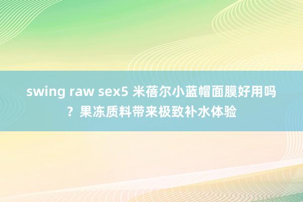 swing raw sex5 米蓓尔小蓝帽面膜好用吗？果冻质料带来极致补水体验