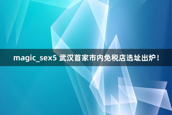 magic_sex5 武汉首家市内免税店选址出炉！