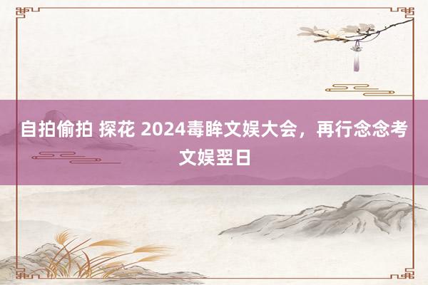 自拍偷拍 探花 2024毒眸文娱大会，再行念念考文娱翌日