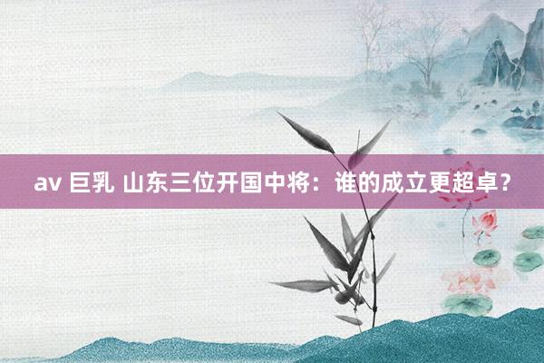 av 巨乳 山东三位开国中将：谁的成立更超卓？