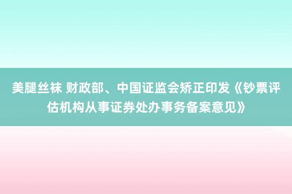美腿丝袜 财政部、中国证监会矫正印发《钞票评估机构从事证券处办事务备案意见》