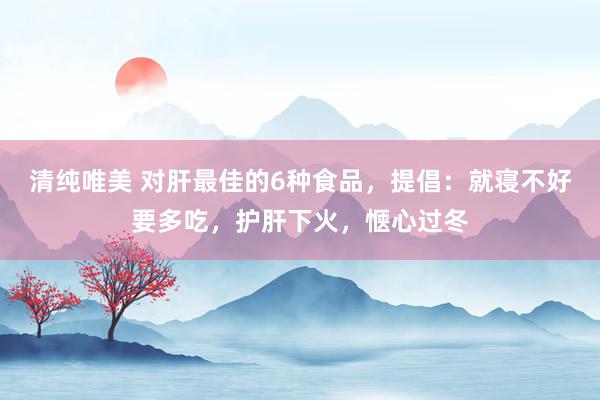 清纯唯美 对肝最佳的6种食品，提倡：就寝不好要多吃，护肝下火，惬心过冬