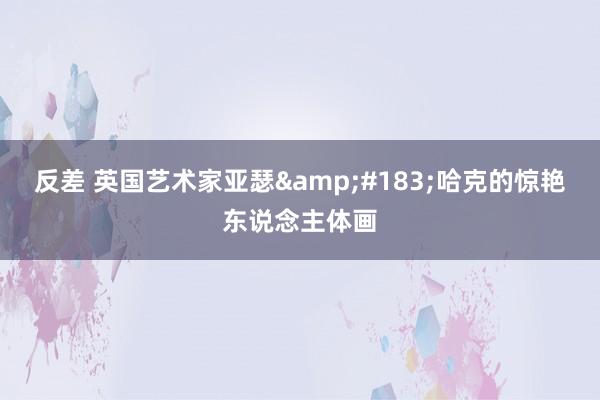 反差 英国艺术家亚瑟&#183;哈克的惊艳东说念主体画
