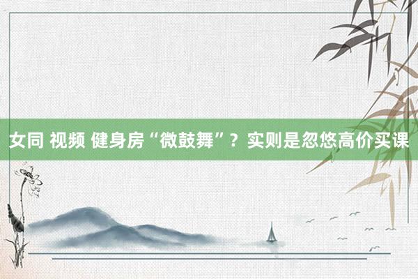 女同 视频 健身房“微鼓舞”？实则是忽悠高价买课