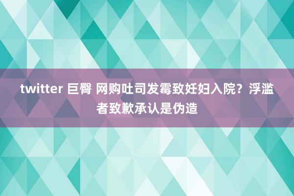 twitter 巨臀 网购吐司发霉致妊妇入院？浮滥者致歉承认是伪造