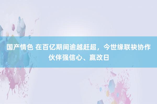 国产情色 在百亿期间逾越赶超，今世缘联袂协作伙伴强信心、赢改日