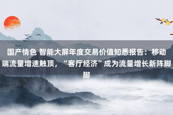 国产情色 智能大屏年度交易价值知悉报告：移动端流量增速触顶，“客厅经济”成为流量增长新阵脚