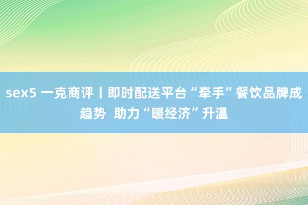 sex5 一克商评丨即时配送平台“牵手”餐饮品牌成趋势  助力“暖经济”升温
