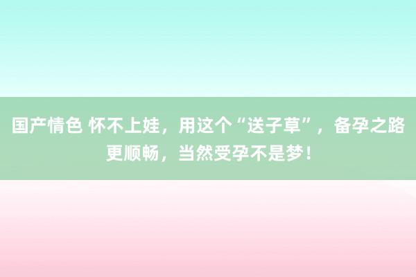 国产情色 怀不上娃，用这个“送子草”，备孕之路更顺畅，当然受孕不是梦！