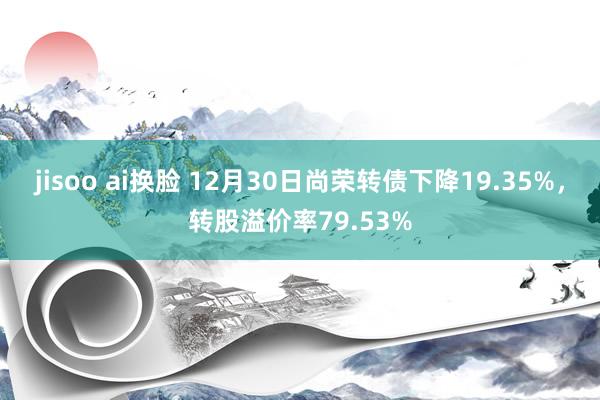 jisoo ai换脸 12月30日尚荣转债下降19.35%，转股溢价率79.53%