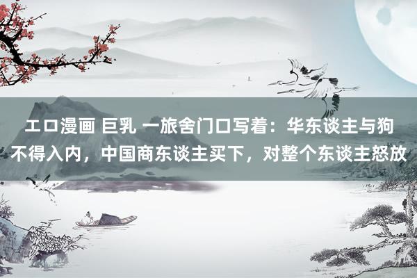 エロ漫画 巨乳 一旅舍门口写着：华东谈主与狗不得入内，中国商东谈主买下，对整个东谈主怒放
