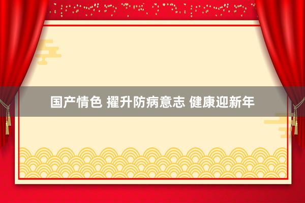 国产情色 擢升防病意志 健康迎新年