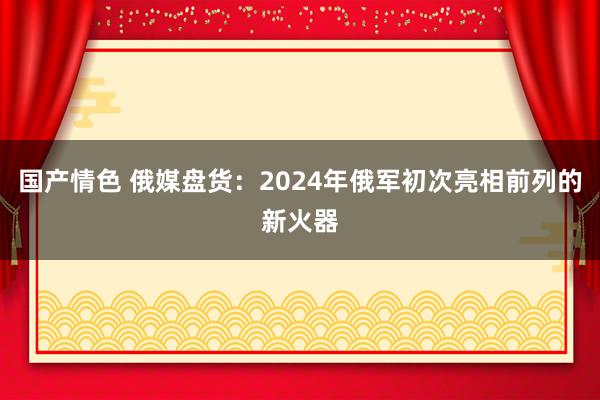国产情色 俄媒盘货：2024年俄军初次亮相前列的新火器