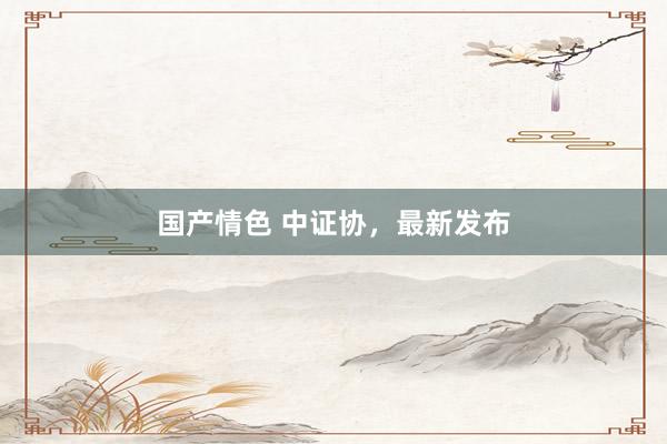 国产情色 中证协，最新发布
