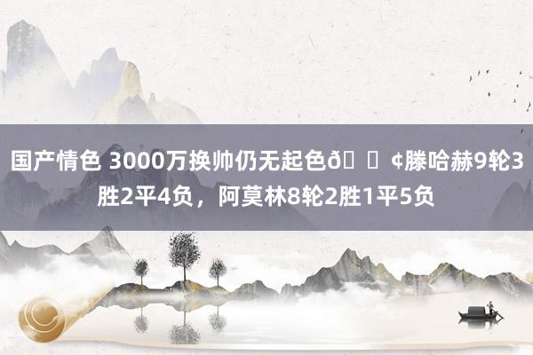 国产情色 3000万换帅仍无起色😢滕哈赫9轮3胜2平4负，阿莫林8轮2胜1平5负