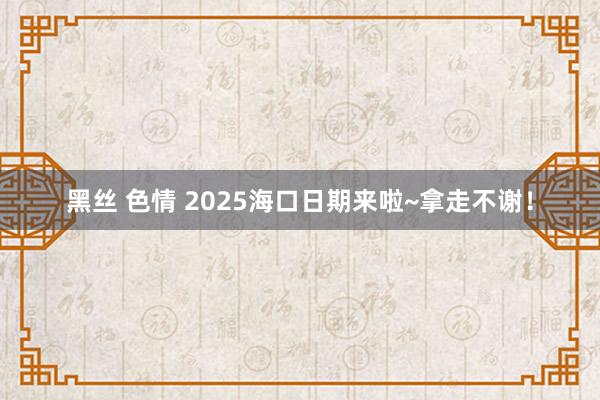 黑丝 色情 2025海口日期来啦~拿走不谢！