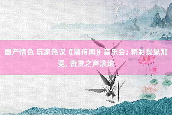 国产情色 玩家热议《黑传闻》音乐会: 精彩操纵加冕， 赞赏之声滚滚
