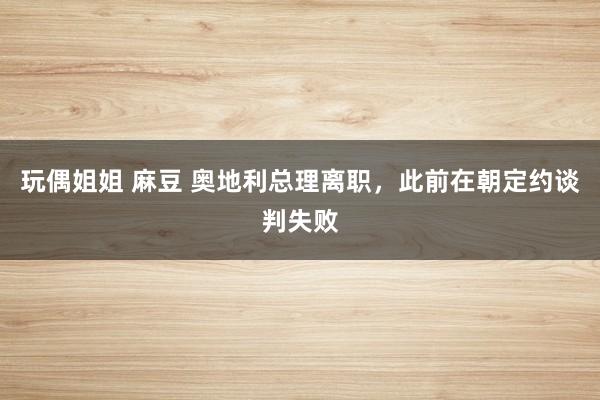 玩偶姐姐 麻豆 奥地利总理离职，此前在朝定约谈判失败