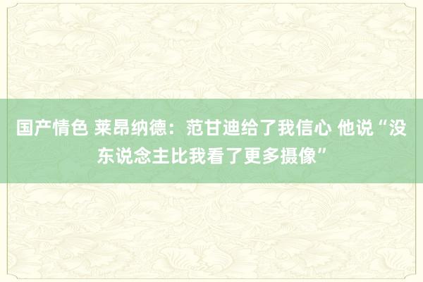 国产情色 莱昂纳德：范甘迪给了我信心 他说“没东说念主比我看了更多摄像”