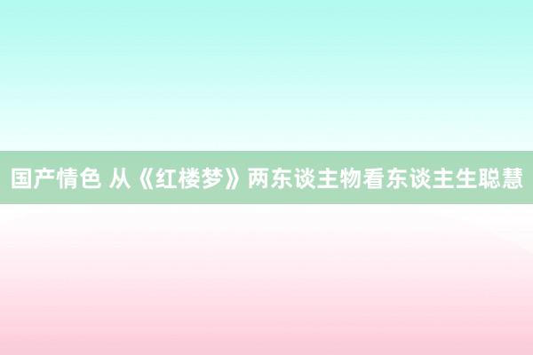 国产情色 从《红楼梦》两东谈主物看东谈主生聪慧