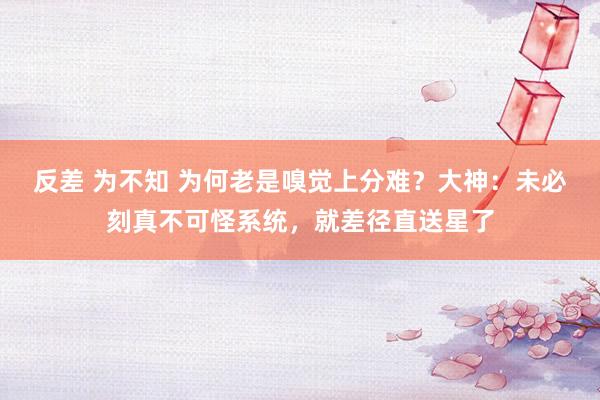 反差 为不知 为何老是嗅觉上分难？大神：未必刻真不可怪系统，就差径直送星了