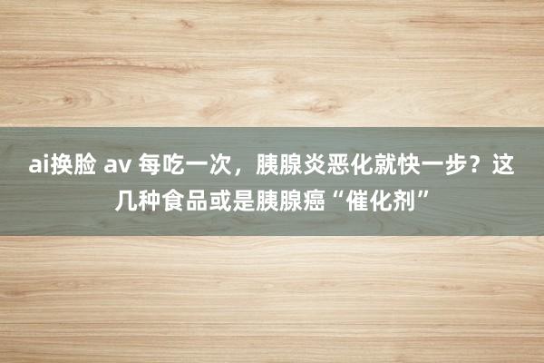 ai换脸 av 每吃一次，胰腺炎恶化就快一步？这几种食品或是胰腺癌“催化剂”