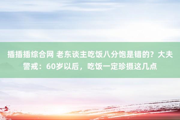插插插综合网 老东谈主吃饭八分饱是错的？大夫警戒：60岁以后，吃饭一定珍摄这几点
