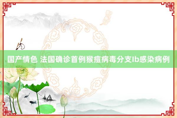 国产情色 法国确诊首例猴痘病毒分支Ib感染病例