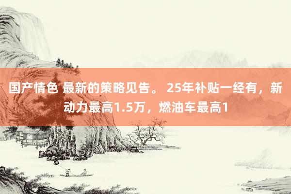 国产情色 最新的策略见告。 25年补贴一经有，新动力最高1.5万，燃油车最高1