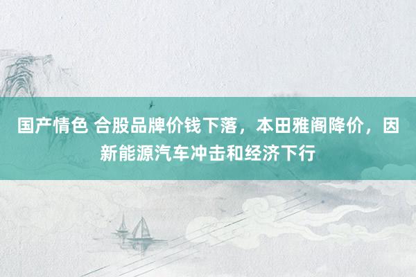 国产情色 合股品牌价钱下落，本田雅阁降价，因新能源汽车冲击和经济下行