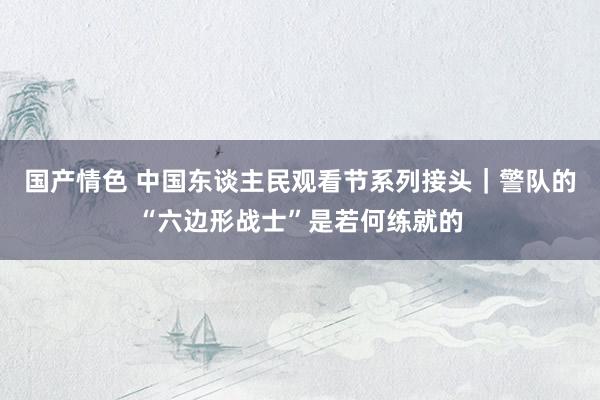 国产情色 中国东谈主民观看节系列接头｜警队的“六边形战士”是若何练就的