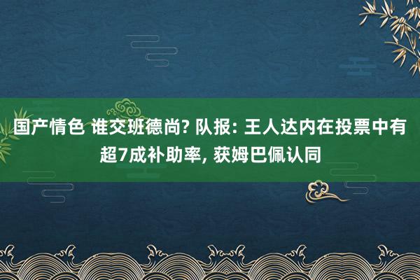 国产情色 谁交班德尚? 队报: 王人达内在投票中有超7成补助率， 获姆巴佩认同