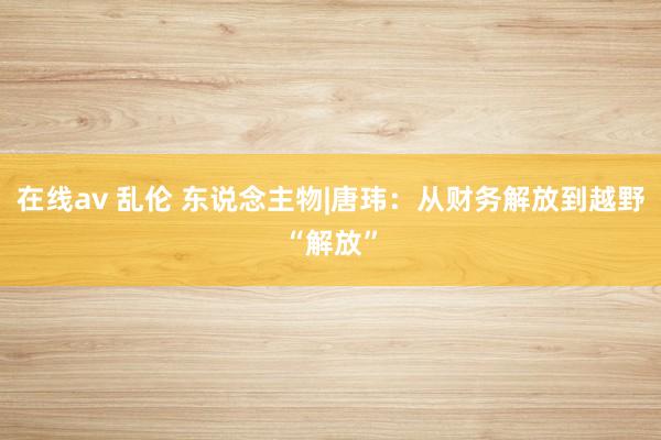 在线av 乱伦 东说念主物|唐玮：从财务解放到越野“解放”
