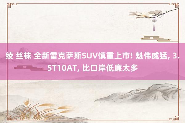 绫 丝袜 全新雷克萨斯SUV慎重上市! 魁伟威猛， 3.5T10AT， 比口岸低廉太多