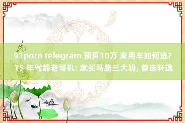 91porn telegram 预算10万 家用车如何选? 15 年驾龄老司机: 就买马路三大妈， 首选轩逸