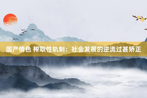 国产情色 榨取性轨制：社会发展的逆流过甚矫正