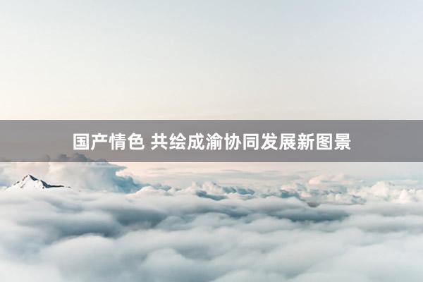 国产情色 共绘成渝协同发展新图景