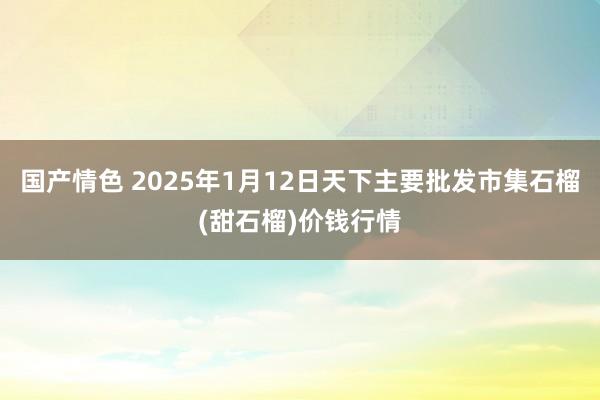国产情色 2025年1月12日天下主要批发市集石榴(甜石榴)价钱行情