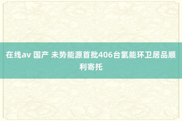 在线av 国产 未势能源首批406台氢能环卫居品顺利寄托