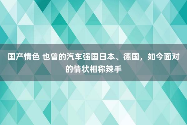 国产情色 也曾的汽车强国日本、德国，如今面对的情状相称辣手