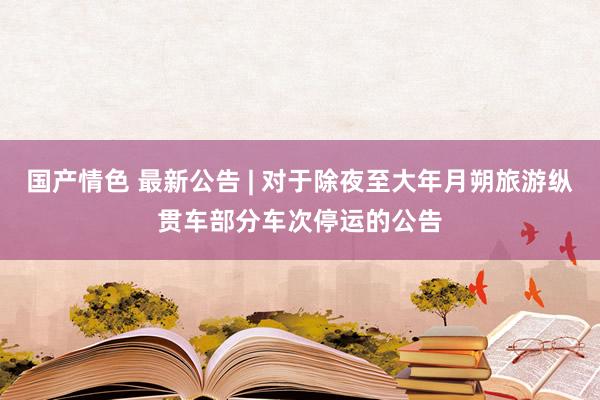 国产情色 最新公告 | 对于除夜至大年月朔旅游纵贯车部分车次停运的公告