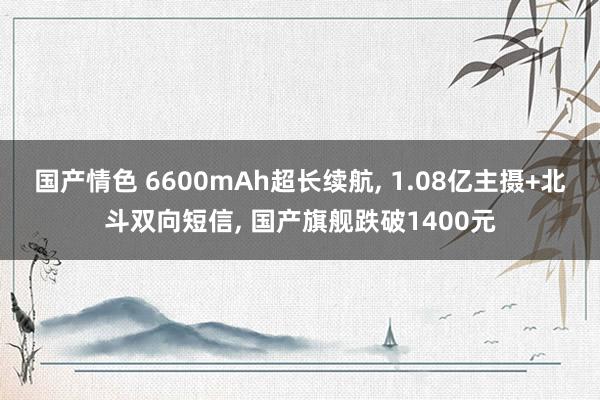 国产情色 6600mAh超长续航， 1.08亿主摄+北斗双向短信， 国产旗舰跌破1400元