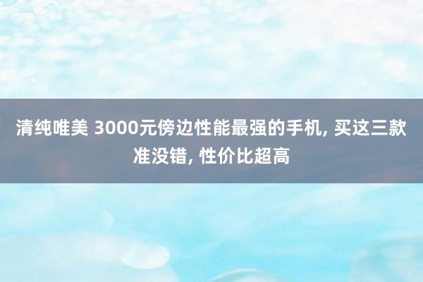 清纯唯美 3000元傍边性能最强的手机， 买这三款准没错， 性价比超高